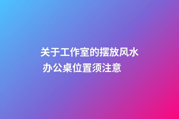 关于工作室的摆放风水 办公桌位置须注意